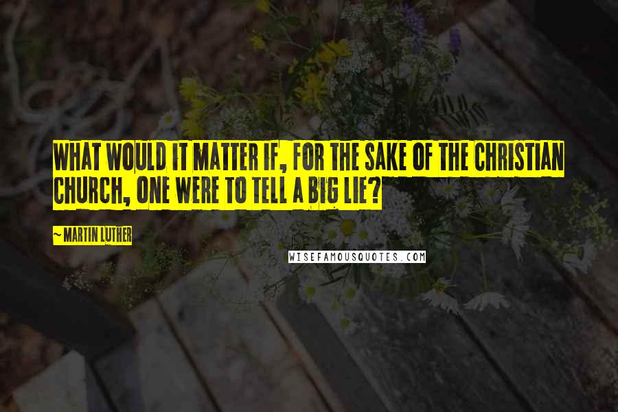 Martin Luther Quotes: What would it matter if, for the sake of the Christian Church, one were to tell a big lie?