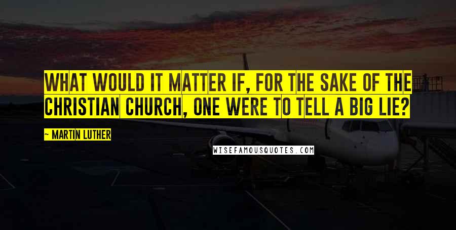 Martin Luther Quotes: What would it matter if, for the sake of the Christian Church, one were to tell a big lie?