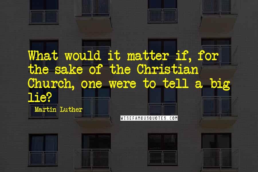 Martin Luther Quotes: What would it matter if, for the sake of the Christian Church, one were to tell a big lie?