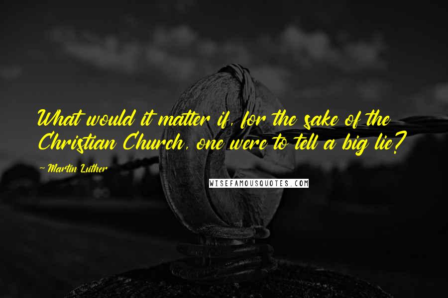 Martin Luther Quotes: What would it matter if, for the sake of the Christian Church, one were to tell a big lie?