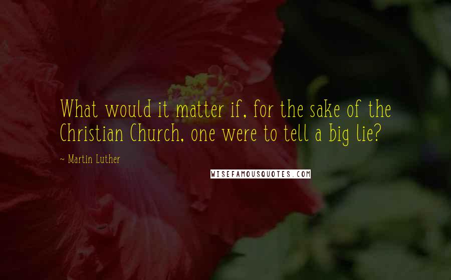 Martin Luther Quotes: What would it matter if, for the sake of the Christian Church, one were to tell a big lie?