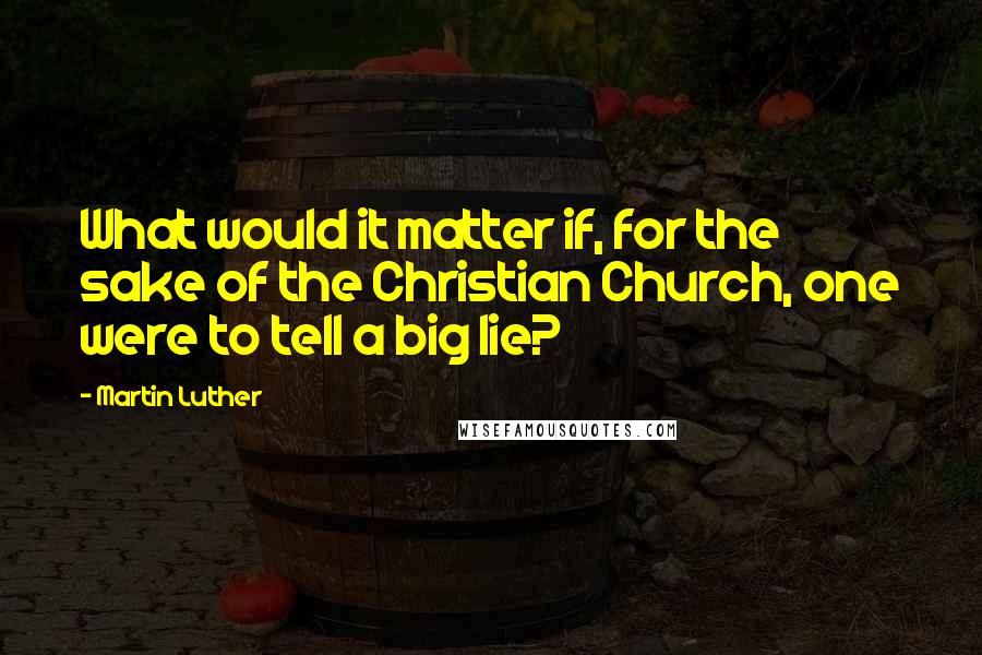 Martin Luther Quotes: What would it matter if, for the sake of the Christian Church, one were to tell a big lie?