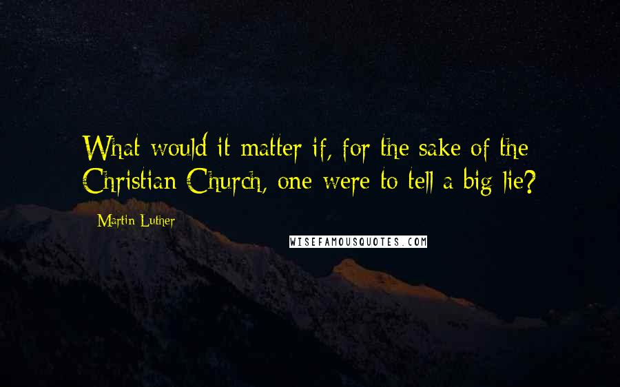 Martin Luther Quotes: What would it matter if, for the sake of the Christian Church, one were to tell a big lie?