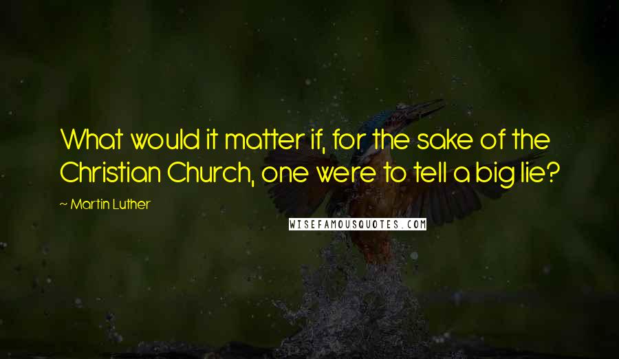 Martin Luther Quotes: What would it matter if, for the sake of the Christian Church, one were to tell a big lie?
