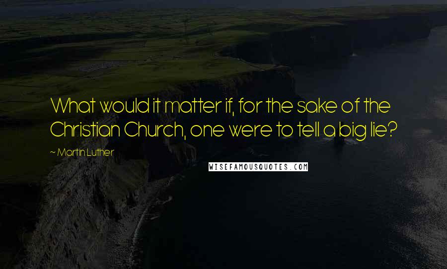 Martin Luther Quotes: What would it matter if, for the sake of the Christian Church, one were to tell a big lie?
