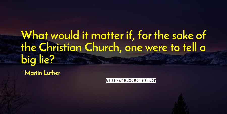 Martin Luther Quotes: What would it matter if, for the sake of the Christian Church, one were to tell a big lie?