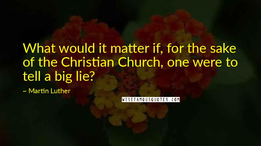 Martin Luther Quotes: What would it matter if, for the sake of the Christian Church, one were to tell a big lie?