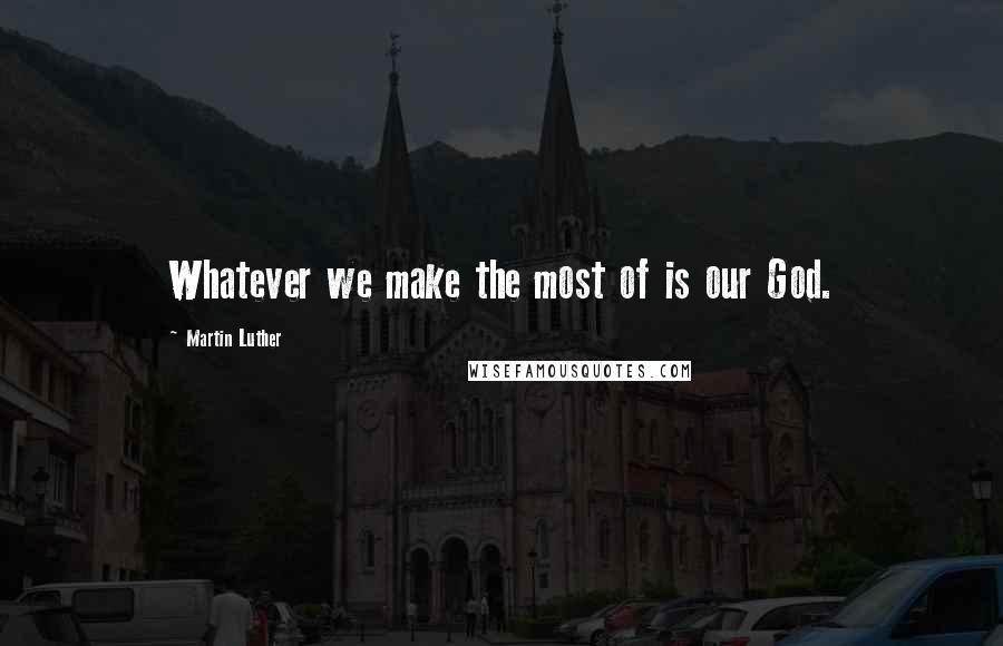 Martin Luther Quotes: Whatever we make the most of is our God.