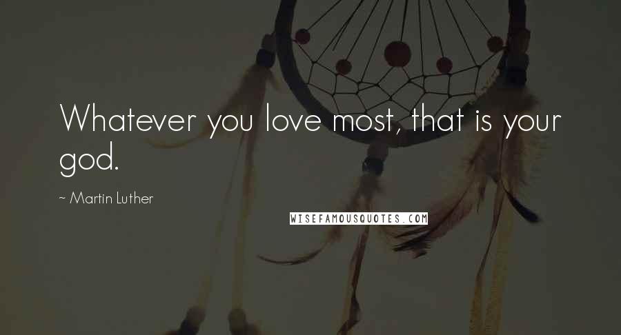 Martin Luther Quotes: Whatever you love most, that is your god.