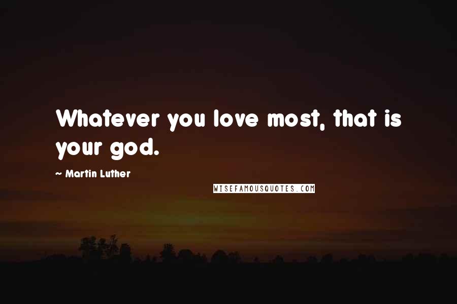 Martin Luther Quotes: Whatever you love most, that is your god.