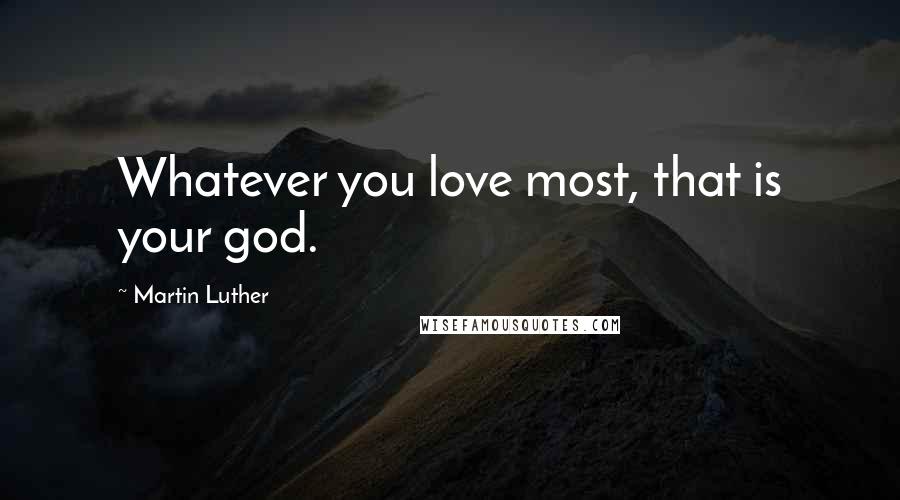 Martin Luther Quotes: Whatever you love most, that is your god.