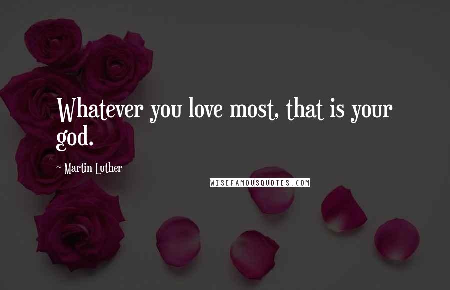 Martin Luther Quotes: Whatever you love most, that is your god.
