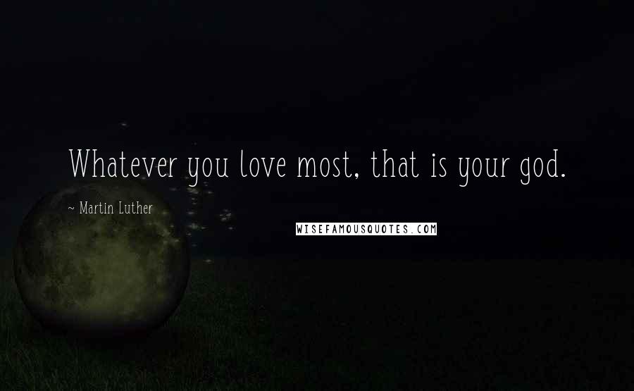 Martin Luther Quotes: Whatever you love most, that is your god.