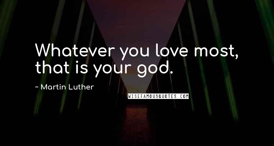 Martin Luther Quotes: Whatever you love most, that is your god.