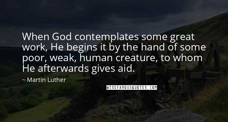 Martin Luther Quotes: When God contemplates some great work, He begins it by the hand of some poor, weak, human creature, to whom He afterwards gives aid.