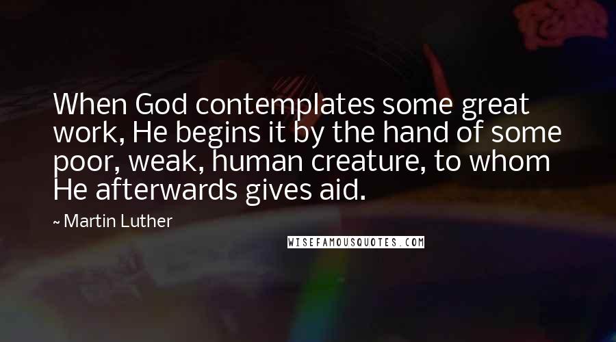 Martin Luther Quotes: When God contemplates some great work, He begins it by the hand of some poor, weak, human creature, to whom He afterwards gives aid.