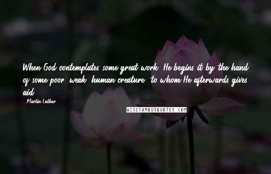 Martin Luther Quotes: When God contemplates some great work, He begins it by the hand of some poor, weak, human creature, to whom He afterwards gives aid.