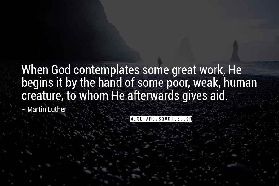 Martin Luther Quotes: When God contemplates some great work, He begins it by the hand of some poor, weak, human creature, to whom He afterwards gives aid.