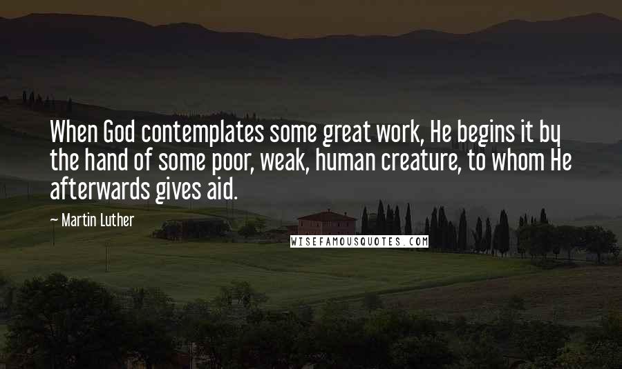 Martin Luther Quotes: When God contemplates some great work, He begins it by the hand of some poor, weak, human creature, to whom He afterwards gives aid.