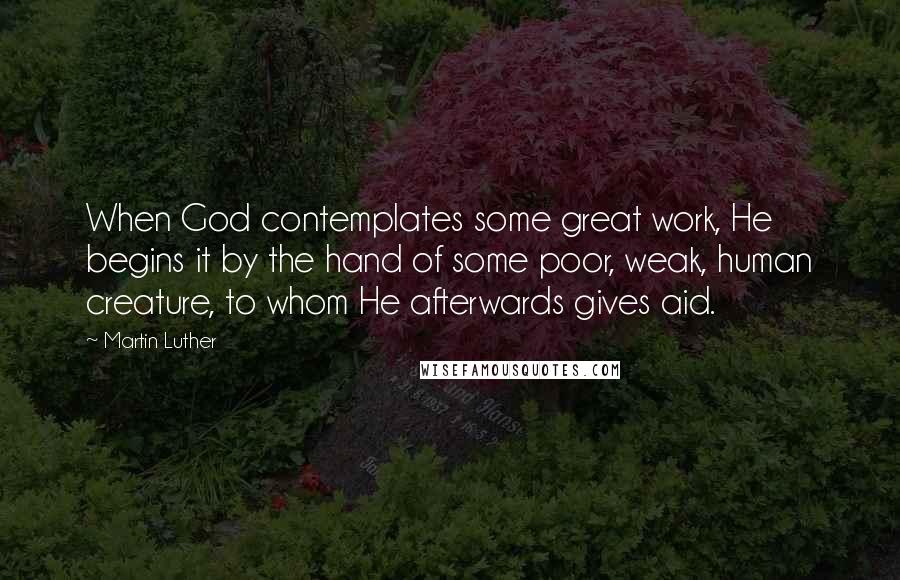 Martin Luther Quotes: When God contemplates some great work, He begins it by the hand of some poor, weak, human creature, to whom He afterwards gives aid.