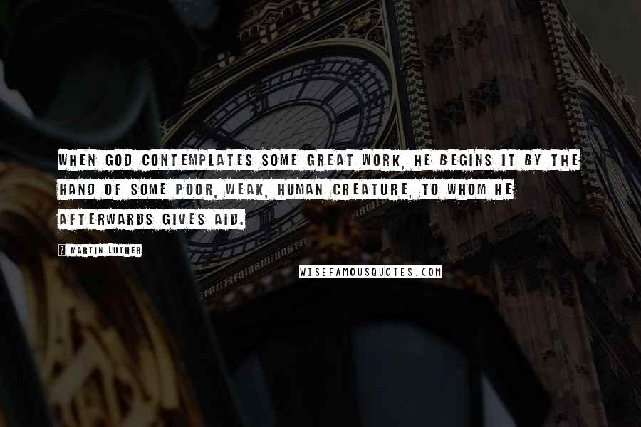 Martin Luther Quotes: When God contemplates some great work, He begins it by the hand of some poor, weak, human creature, to whom He afterwards gives aid.