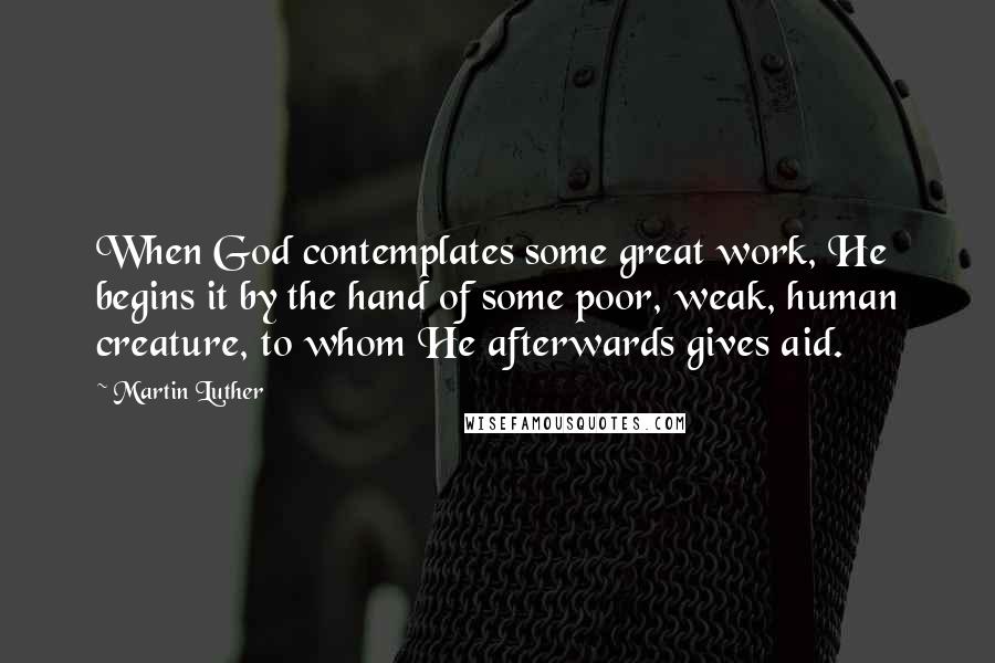 Martin Luther Quotes: When God contemplates some great work, He begins it by the hand of some poor, weak, human creature, to whom He afterwards gives aid.