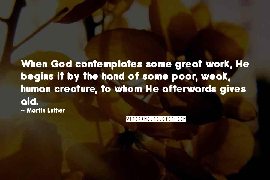 Martin Luther Quotes: When God contemplates some great work, He begins it by the hand of some poor, weak, human creature, to whom He afterwards gives aid.