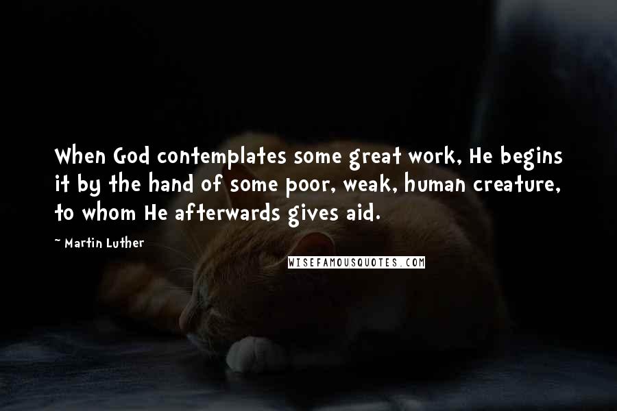 Martin Luther Quotes: When God contemplates some great work, He begins it by the hand of some poor, weak, human creature, to whom He afterwards gives aid.