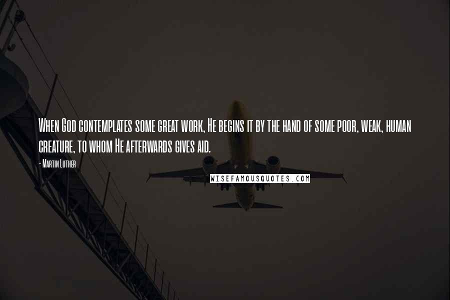 Martin Luther Quotes: When God contemplates some great work, He begins it by the hand of some poor, weak, human creature, to whom He afterwards gives aid.