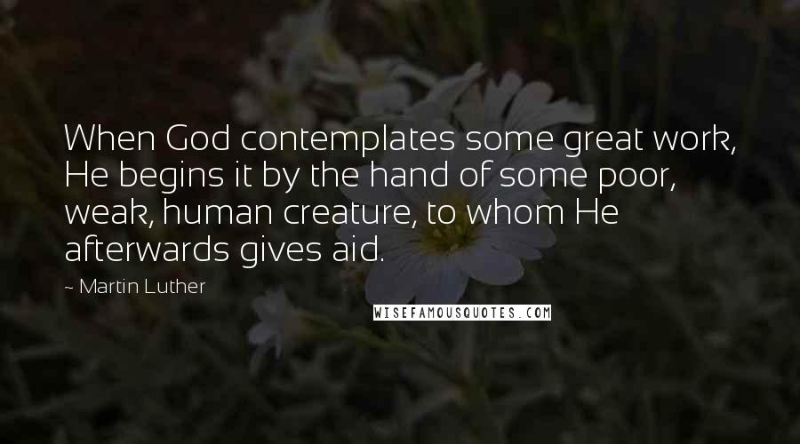 Martin Luther Quotes: When God contemplates some great work, He begins it by the hand of some poor, weak, human creature, to whom He afterwards gives aid.