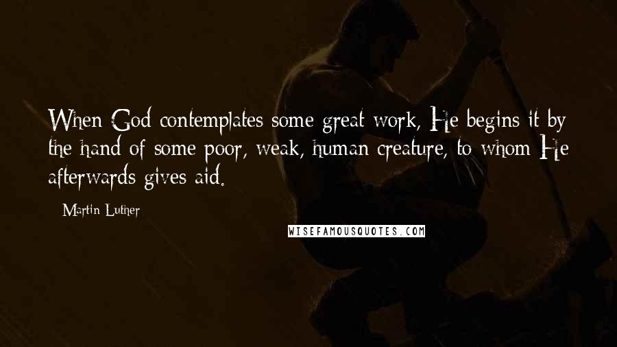 Martin Luther Quotes: When God contemplates some great work, He begins it by the hand of some poor, weak, human creature, to whom He afterwards gives aid.