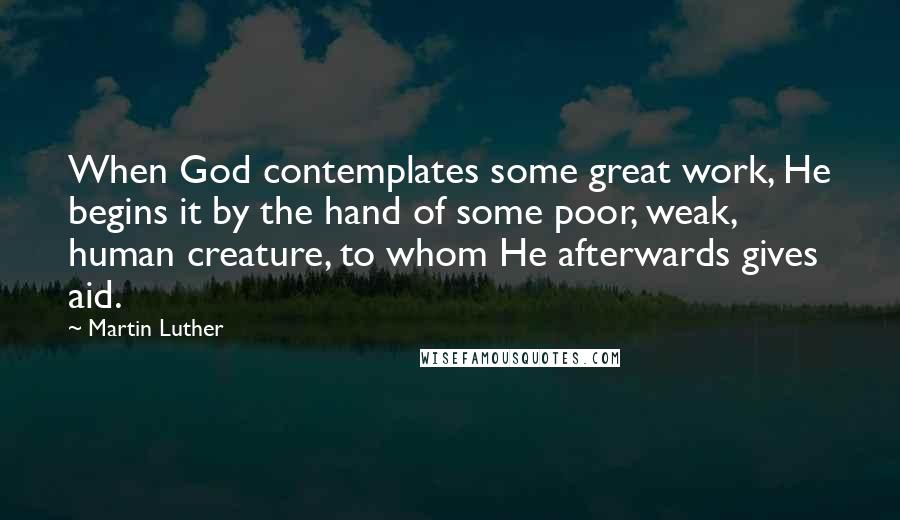 Martin Luther Quotes: When God contemplates some great work, He begins it by the hand of some poor, weak, human creature, to whom He afterwards gives aid.