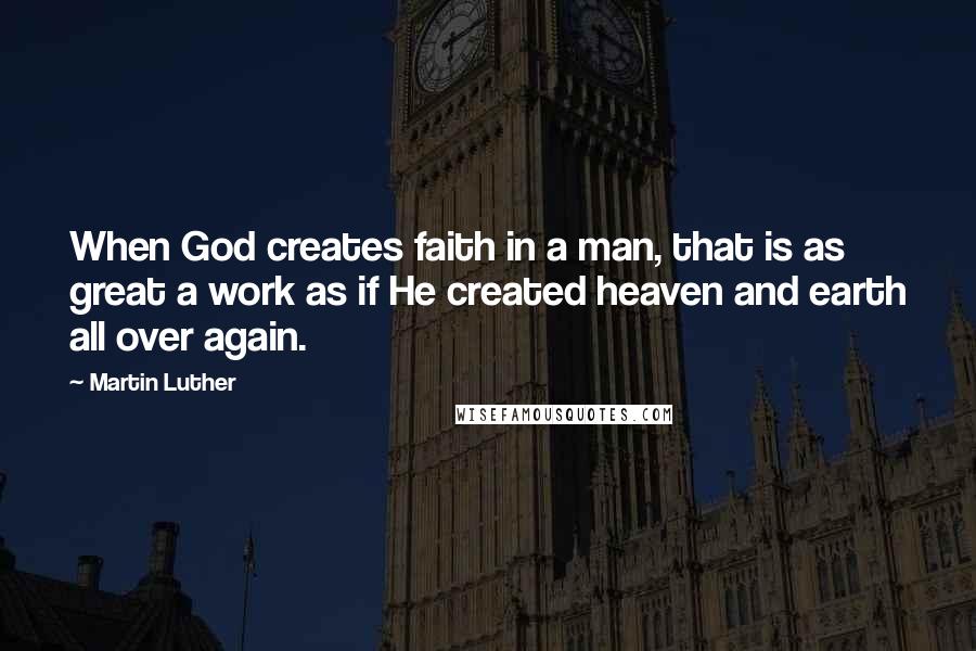 Martin Luther Quotes: When God creates faith in a man, that is as great a work as if He created heaven and earth all over again.