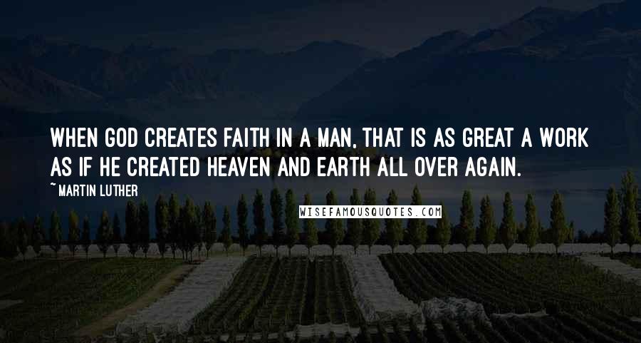 Martin Luther Quotes: When God creates faith in a man, that is as great a work as if He created heaven and earth all over again.