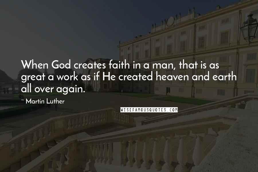 Martin Luther Quotes: When God creates faith in a man, that is as great a work as if He created heaven and earth all over again.