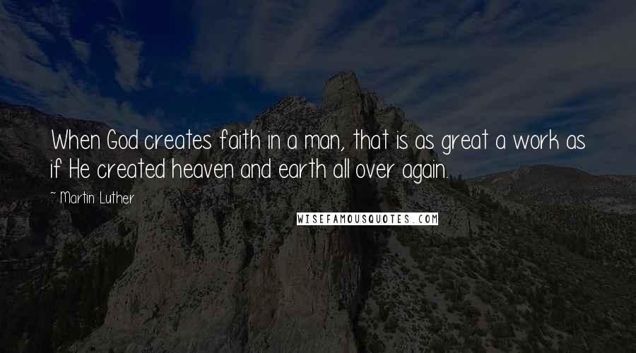 Martin Luther Quotes: When God creates faith in a man, that is as great a work as if He created heaven and earth all over again.