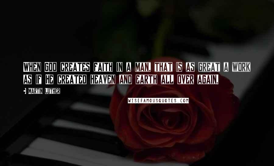 Martin Luther Quotes: When God creates faith in a man, that is as great a work as if He created heaven and earth all over again.