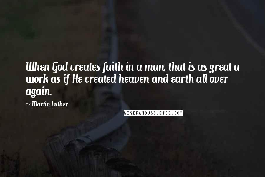 Martin Luther Quotes: When God creates faith in a man, that is as great a work as if He created heaven and earth all over again.