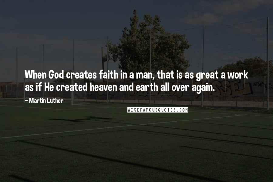 Martin Luther Quotes: When God creates faith in a man, that is as great a work as if He created heaven and earth all over again.