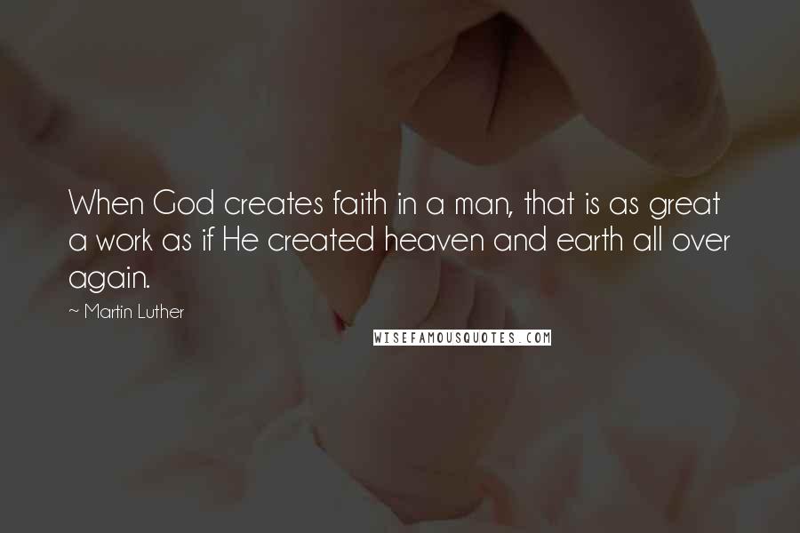 Martin Luther Quotes: When God creates faith in a man, that is as great a work as if He created heaven and earth all over again.