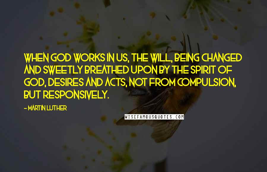 Martin Luther Quotes: When God works in us, the will, being changed and sweetly breathed upon by the Spirit of God, desires and acts, not from compulsion, but responsively.