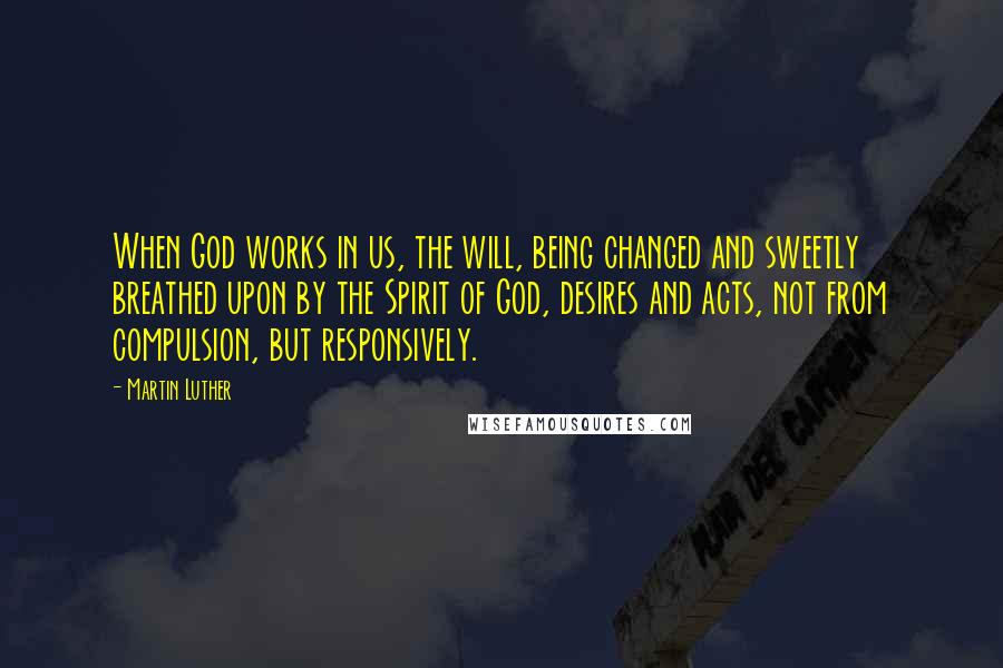 Martin Luther Quotes: When God works in us, the will, being changed and sweetly breathed upon by the Spirit of God, desires and acts, not from compulsion, but responsively.