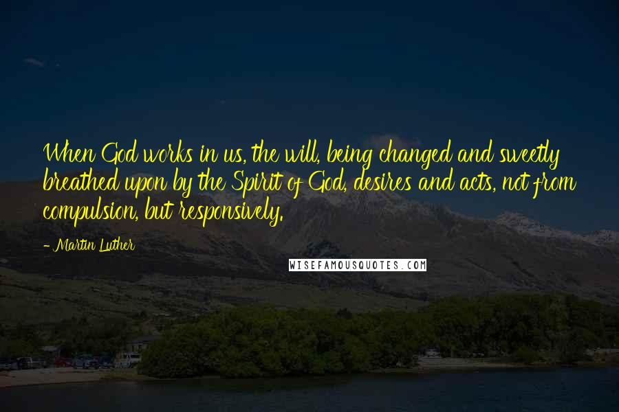 Martin Luther Quotes: When God works in us, the will, being changed and sweetly breathed upon by the Spirit of God, desires and acts, not from compulsion, but responsively.