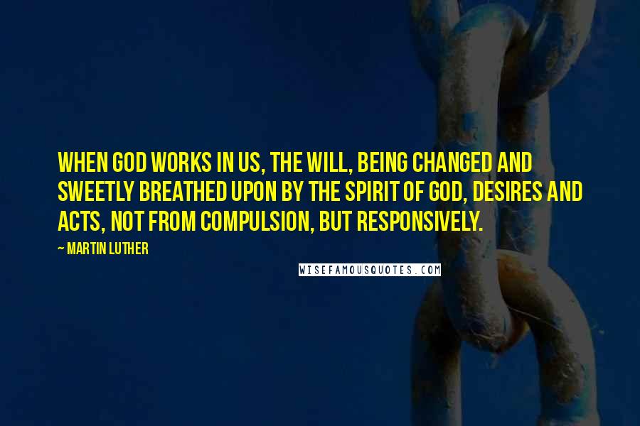 Martin Luther Quotes: When God works in us, the will, being changed and sweetly breathed upon by the Spirit of God, desires and acts, not from compulsion, but responsively.