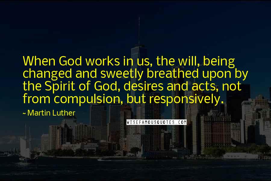 Martin Luther Quotes: When God works in us, the will, being changed and sweetly breathed upon by the Spirit of God, desires and acts, not from compulsion, but responsively.