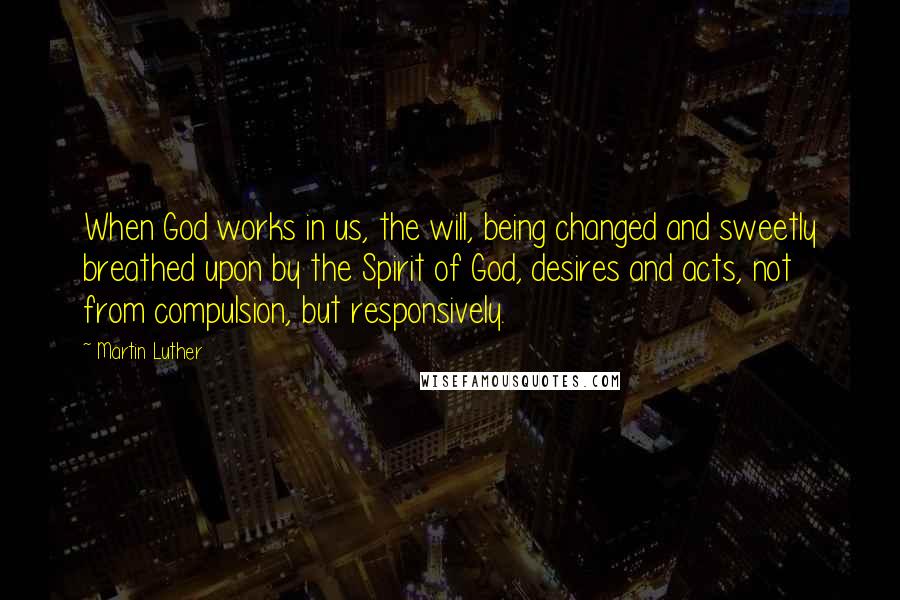 Martin Luther Quotes: When God works in us, the will, being changed and sweetly breathed upon by the Spirit of God, desires and acts, not from compulsion, but responsively.