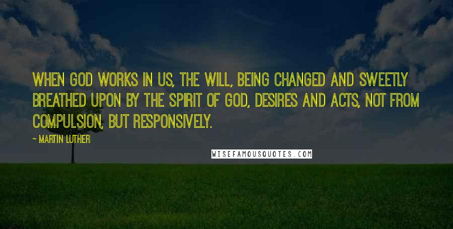 Martin Luther Quotes: When God works in us, the will, being changed and sweetly breathed upon by the Spirit of God, desires and acts, not from compulsion, but responsively.