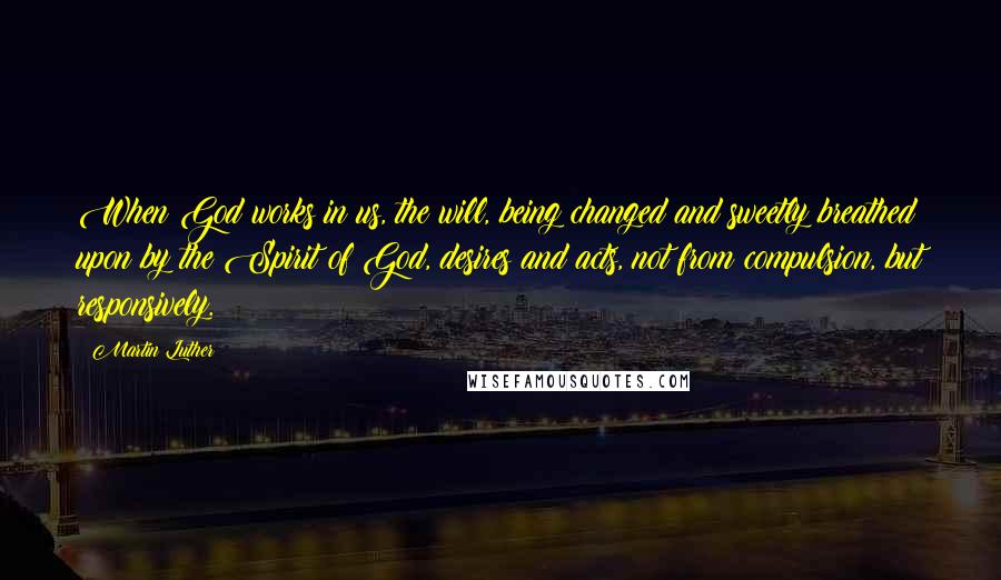 Martin Luther Quotes: When God works in us, the will, being changed and sweetly breathed upon by the Spirit of God, desires and acts, not from compulsion, but responsively.