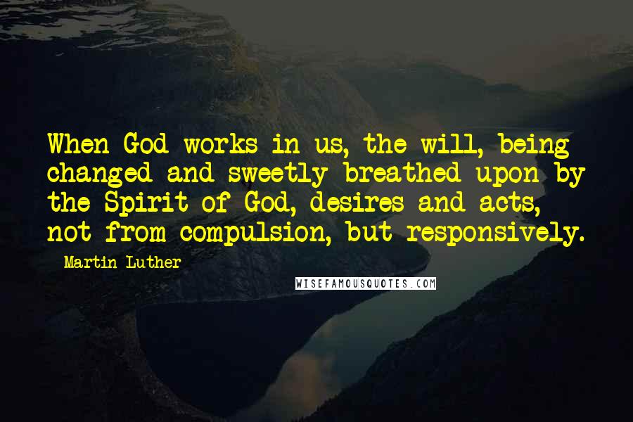 Martin Luther Quotes: When God works in us, the will, being changed and sweetly breathed upon by the Spirit of God, desires and acts, not from compulsion, but responsively.