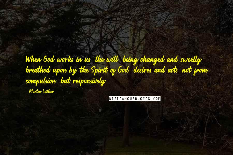 Martin Luther Quotes: When God works in us, the will, being changed and sweetly breathed upon by the Spirit of God, desires and acts, not from compulsion, but responsively.